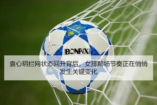 袁心玥拦网状态回升背后，女排前场节奏正在悄悄发生关键变化（kaiyun）