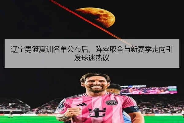 辽宁男篮夏训名单公布后，阵容取舍与新赛季走向引发球迷热议（kaiyun）